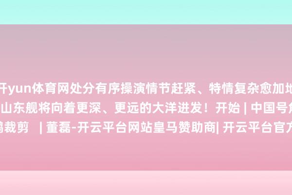 开yun体育网处分有序操演情节赶紧、特情复杂愈加地逼近实战新的一年里山东舰将向着更深、更远的大洋进发!开始 | 中国号角审核 | 陈鹏裁剪 | 董磊-开云平台网站皇马赞助商| 开云平台官方ac米兰赞助商 最新官网入口