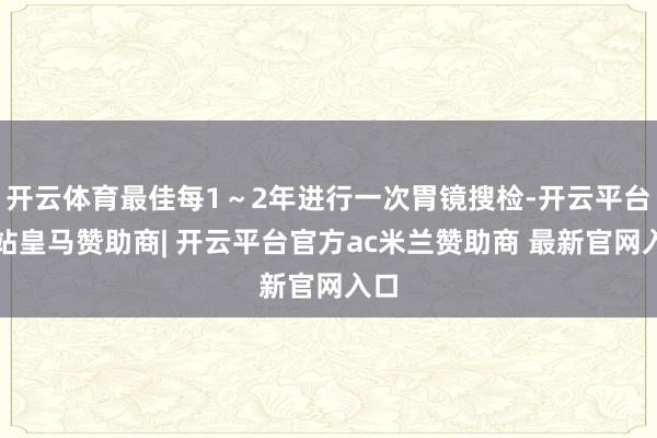 开云体育最佳每1~2年进行一次胃镜搜检-开云平台网站皇马赞助商| 开云平台官方ac米兰赞助商 最新官网入口