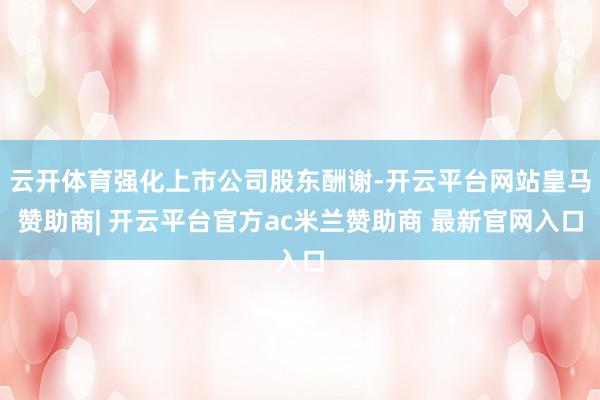 云开体育强化上市公司股东酬谢-开云平台网站皇马赞助商| 开云平台官方ac米兰赞助商 最新官网入口