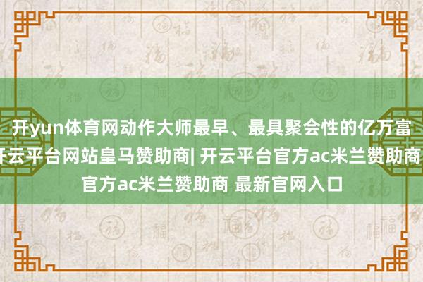 开yun体育网动作大师最早、最具聚会性的亿万富豪榜单之一-开云平台网站皇马赞助商| 开云平台官方ac米兰赞助商 最新官网入口