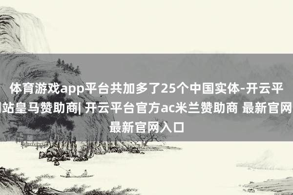体育游戏app平台共加多了25个中国实体-开云平台网站皇马赞助商| 开云平台官方ac米兰赞助商 最新官网入口