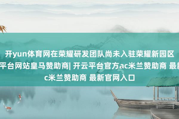 开yun体育网在荣耀研发团队尚未入驻荣耀新园区之时-开云平台网站皇马赞助商| 开云平台官方ac米兰赞助商 最新官网入口