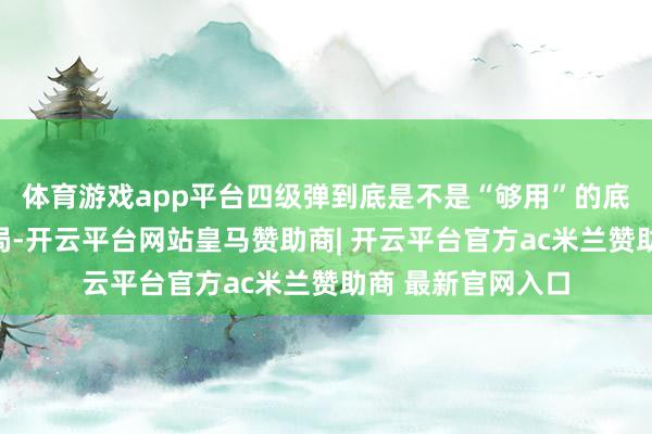 体育游戏app平台四级弹到底是不是“够用”的底线？而到了绝密局-开云平台网站皇马赞助商| 开云平台官方ac米兰赞助商 最新官网入口