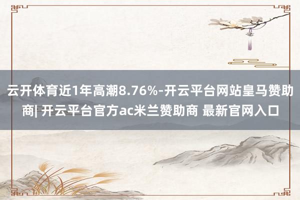 云开体育近1年高潮8.76%-开云平台网站皇马赞助商| 开云平台官方ac米兰赞助商 最新官网入口