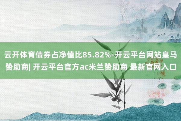 云开体育债券占净值比85.82%-开云平台网站皇马赞助商| 开云平台官方ac米兰赞助商 最新官网入口