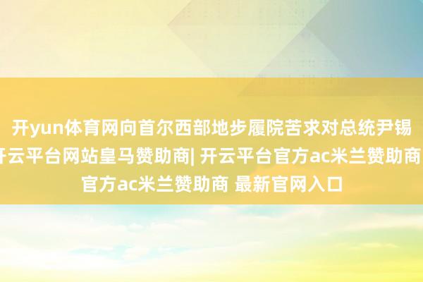 开yun体育网向首尔西部地步履院苦求对总统尹锡悦的拘留令-开云平台网站皇马赞助商| 开云平台官方ac米兰赞助商 最新官网入口