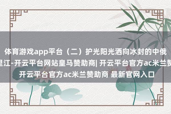 体育游戏app平台（二）护光阳光洒向冰封的中俄界江黑龙江、乌苏里江-开云平台网站皇马赞助商| 开云平台官方ac米兰赞助商 最新官网入口