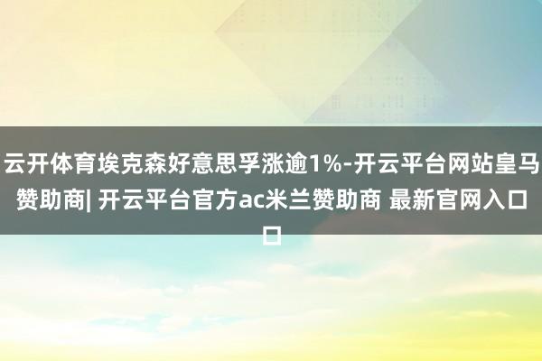 云开体育埃克森好意思孚涨逾1%-开云平台网站皇马赞助商| 开云平台官方ac米兰赞助商 最新官网入口