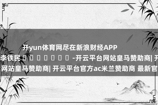 开yun体育网尽在新浪财经APP            						攀扯裁剪：李铁民 							-开云平台网站皇马赞助商| 开云平台官方ac米兰赞助商 最新官网入口