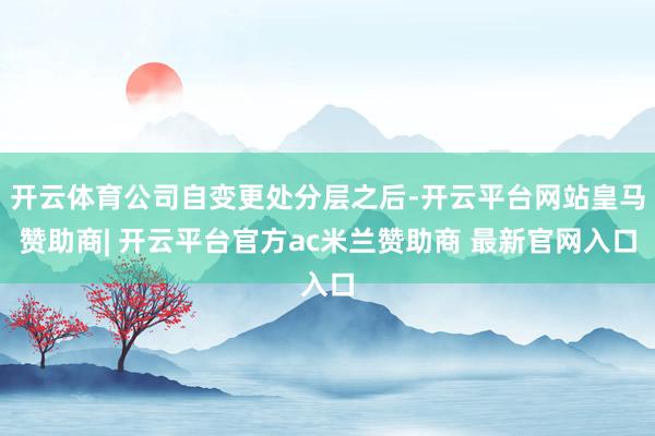开云体育公司自变更处分层之后-开云平台网站皇马赞助商| 开云平台官方ac米兰赞助商 最新官网入口