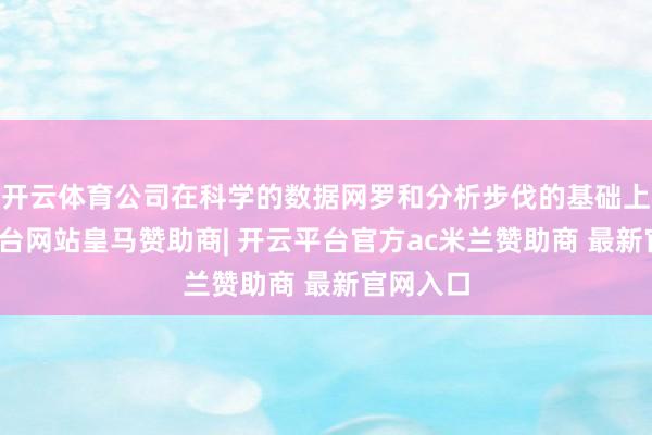 开云体育公司在科学的数据网罗和分析步伐的基础上-开云平台网站皇马赞助商| 开云平台官方ac米兰赞助商 最新官网入口