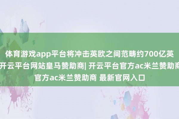 体育游戏app平台将冲击英欧之间范畴约700亿英镑的汽车生意-开云平台网站皇马赞助商| 开云平台官方ac米兰赞助商 最新官网入口