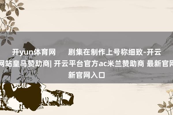 开yun体育网 剧集在制作上号称细致-开云平台网站皇马赞助商| 开云平台官方ac米兰赞助商 最新官网入口