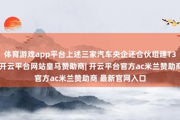 体育游戏app平台上述三家汽车央企还合伙组建T3出行干事公司-开云平台网站皇马赞助商| 开云平台官方ac米兰赞助商 最新官网入口
