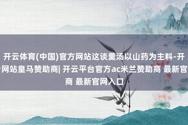 开云体育(中国)官方网站这谈羹汤以山药为主料-开云平台网站皇马赞助商| 开云平台官方ac米兰赞助商 最新官网入口