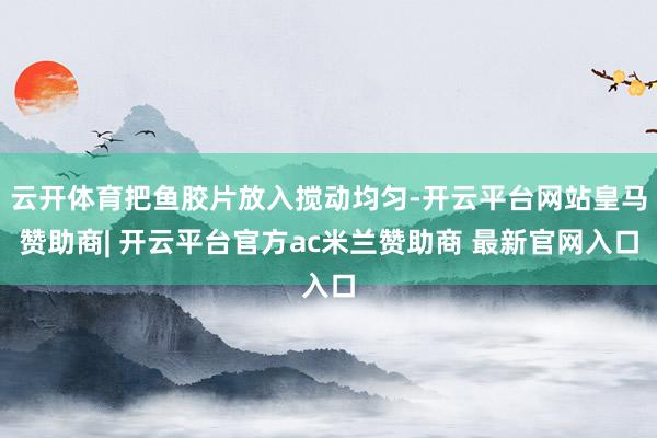 云开体育把鱼胶片放入搅动均匀-开云平台网站皇马赞助商| 开云平台官方ac米兰赞助商 最新官网入口