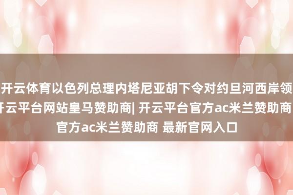 开云体育以色列总理内塔尼亚胡下令对约旦河西岸领受军事行径-开云平台网站皇马赞助商| 开云平台官方ac米兰赞助商 最新官网入口