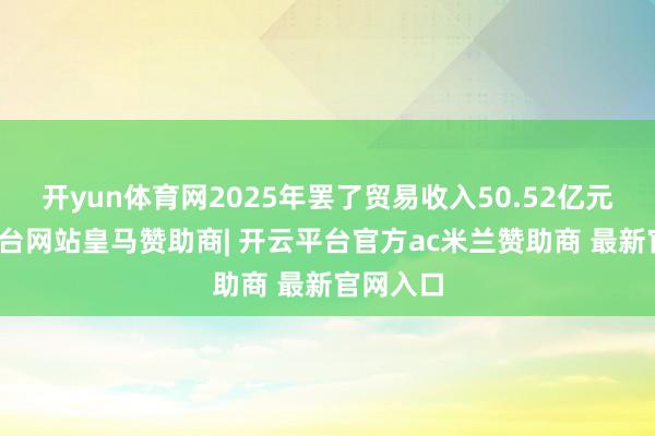 开yun体育网2025年罢了贸易收入50.52亿元-开云平台网站皇马赞助商| 开云平台官方ac米兰赞助商 最新官网入口