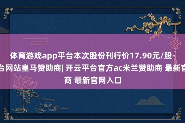 体育游戏app平台本次股份刊行价17.90元/股-开云平台网站皇马赞助商| 开云平台官方ac米兰赞助商 最新官网入口