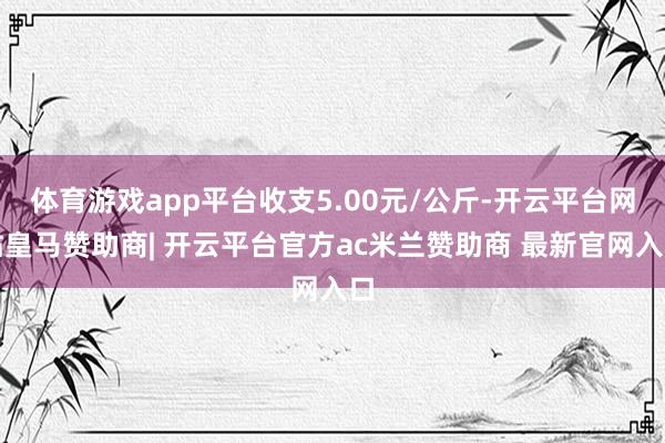 体育游戏app平台收支5.00元/公斤-开云平台网站皇马赞助商| 开云平台官方ac米兰赞助商 最新官网入口