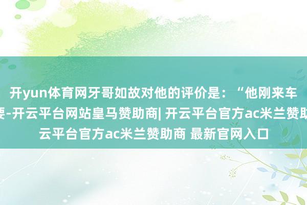 开yun体育网牙哥如故对他的评价是：“他刚来车队时没东说念主要-开云平台网站皇马赞助商| 开云平台官方ac米兰赞助商 最新官网入口