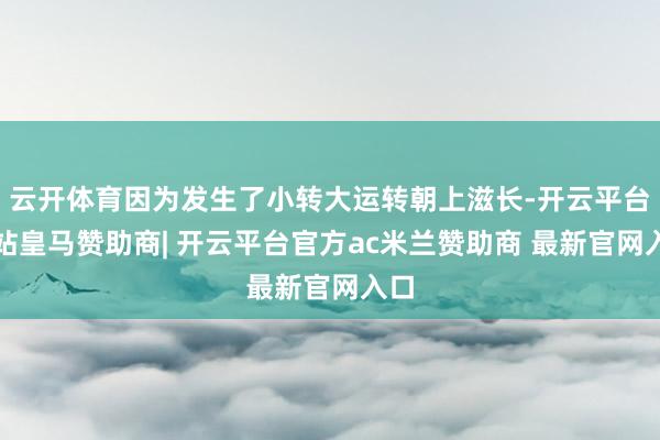 云开体育因为发生了小转大运转朝上滋长-开云平台网站皇马赞助商| 开云平台官方ac米兰赞助商 最新官网入口