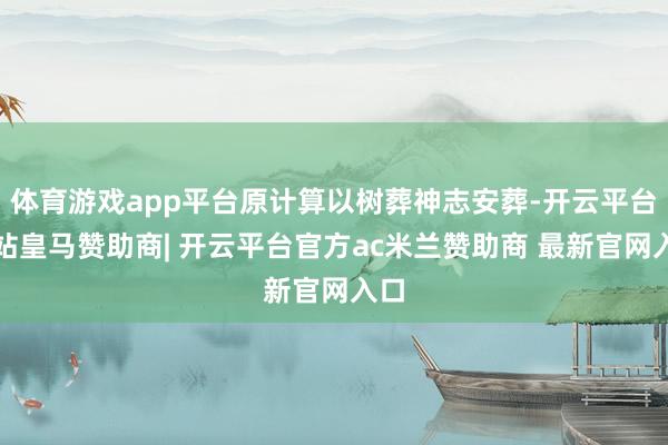 体育游戏app平台原计算以树葬神志安葬-开云平台网站皇马赞助商| 开云平台官方ac米兰赞助商 最新官网入口