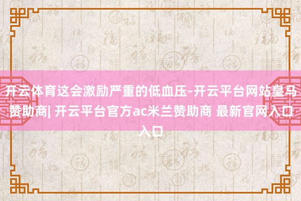 开云体育这会激励严重的低血压-开云平台网站皇马赞助商| 开云平台官方ac米兰赞助商 最新官网入口