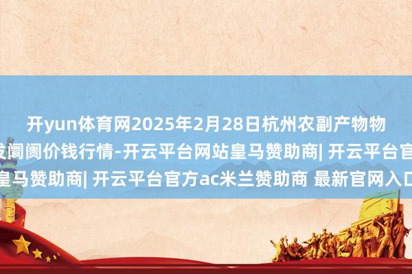 开yun体育网2025年2月28日杭州农副产物物流中心南庄兜农产物批发阛阓价钱行情-开云平台网站皇马赞助商| 开云平台官方ac米兰赞助商 最新官网入口