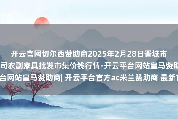 开云官网切尔西赞助商2025年2月28日晋城市绿盛农工商实业有限公司农副家具批发市集价钱行情-开云平台网站皇马赞助商| 开云平台官方ac米兰赞助商 最新官网入口