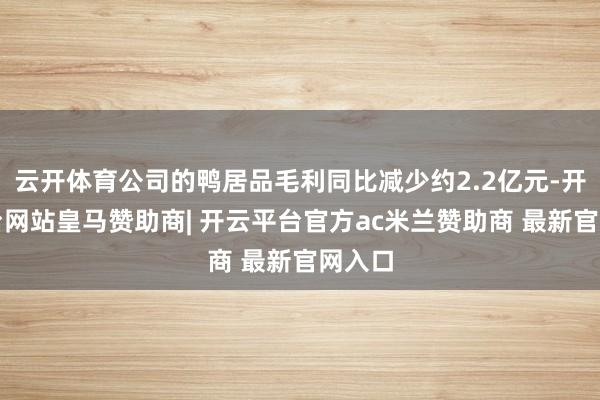 云开体育公司的鸭居品毛利同比减少约2.2亿元-开云平台网站皇马赞助商| 开云平台官方ac米兰赞助商 最新官网入口