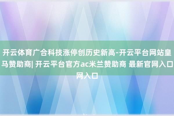开云体育广合科技涨停创历史新高-开云平台网站皇马赞助商| 开云平台官方ac米兰赞助商 最新官网入口