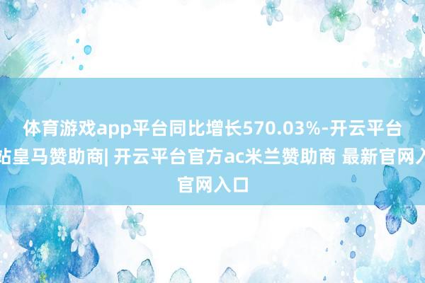体育游戏app平台同比增长570.03%-开云平台网站皇马赞助商| 开云平台官方ac米兰赞助商 最新官网入口
