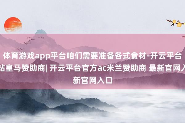 体育游戏app平台咱们需要准备各式食材-开云平台网站皇马赞助商| 开云平台官方ac米兰赞助商 最新官网入口