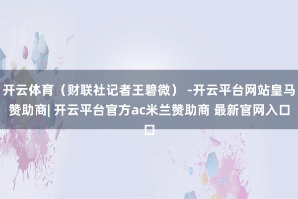 开云体育（财联社记者王碧微） -开云平台网站皇马赞助商| 开云平台官方ac米兰赞助商 最新官网入口