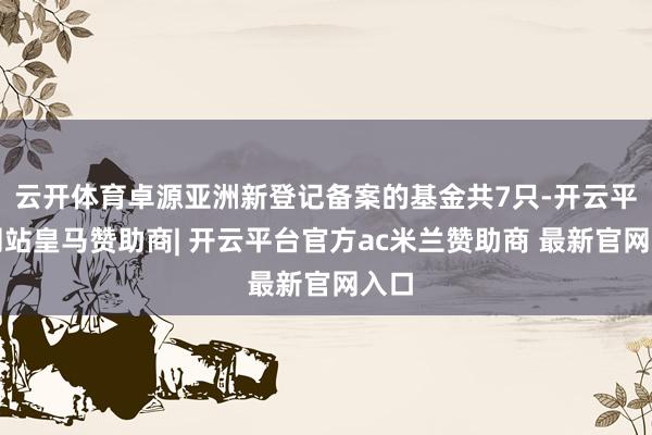 云开体育卓源亚洲新登记备案的基金共7只-开云平台网站皇马赞助商| 开云平台官方ac米兰赞助商 最新官网入口