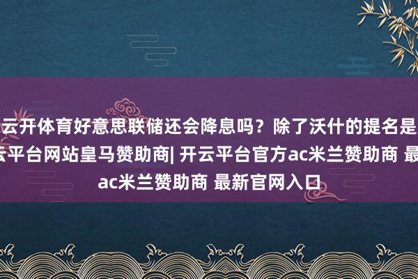 云开体育好意思联储还会降息吗？除了沃什的提名是否通过-开云平台网站皇马赞助商| 开云平台官方ac米兰赞助商 最新官网入口