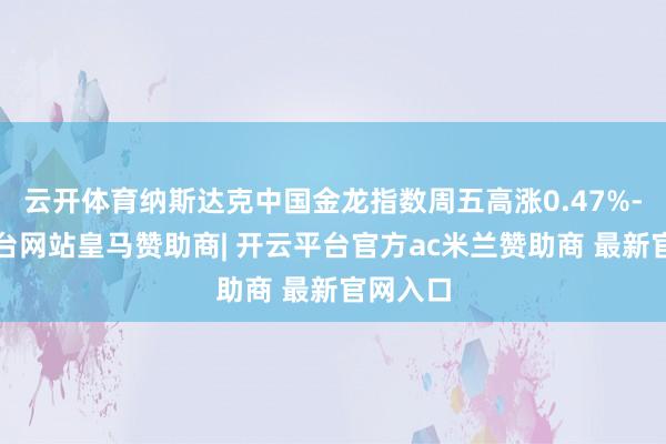 云开体育纳斯达克中国金龙指数周五高涨0.47%-开云平台网站皇马赞助商| 开云平台官方ac米兰赞助商 最新官网入口