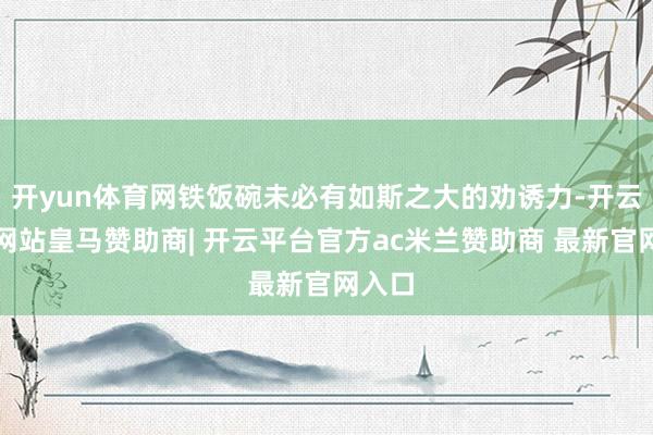 开yun体育网铁饭碗未必有如斯之大的劝诱力-开云平台网站皇马赞助商| 开云平台官方ac米兰赞助商 最新官网入口