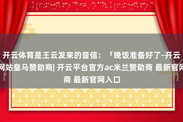 开云体育是王云发来的音信：「晚饭准备好了-开云平台网站皇马赞助商| 开云平台官方ac米兰赞助商 最新官网入口