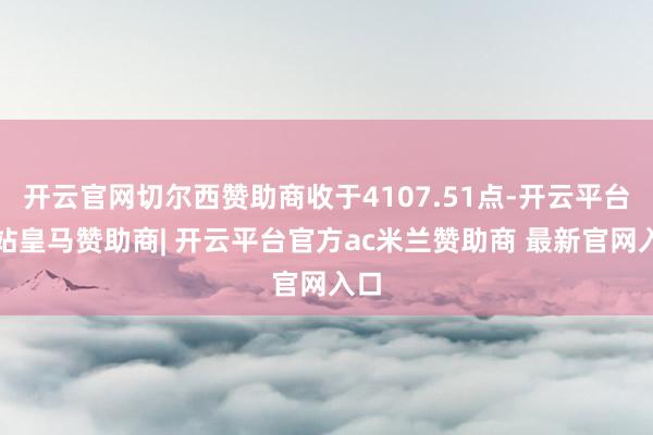 开云官网切尔西赞助商收于4107.51点-开云平台网站皇马赞助商| 开云平台官方ac米兰赞助商 最新官网入口