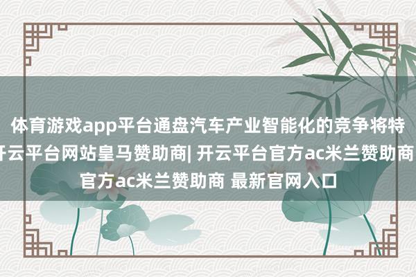 体育游戏app平台通盘汽车产业智能化的竞争将特殊的尖锐化-开云平台网站皇马赞助商| 开云平台官方ac米兰赞助商 最新官网入口