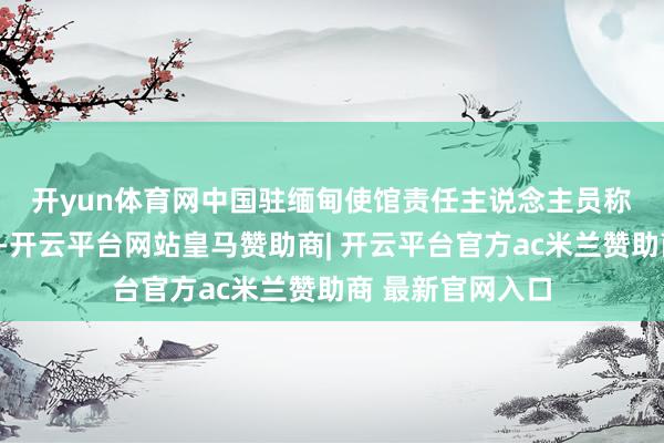 开yun体育网　　中国驻缅甸使馆责任主说念主员称：“地震发生后-开云平台网站皇马赞助商| 开云平台官方ac米兰赞助商 最新官网入口