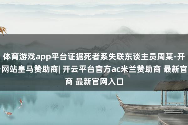 体育游戏app平台证据死者系失联东谈主员周某-开云平台网站皇马赞助商| 开云平台官方ac米兰赞助商 最新官网入口