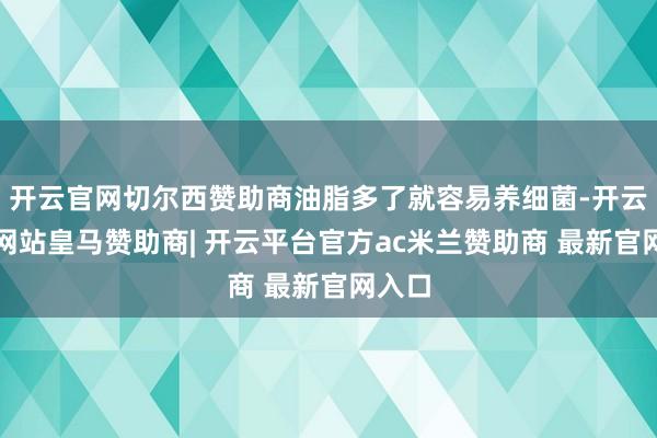 开云官网切尔西赞助商油脂多了就容易养细菌-开云平台网站皇马赞助商| 开云平台官方ac米兰赞助商 最新官网入口