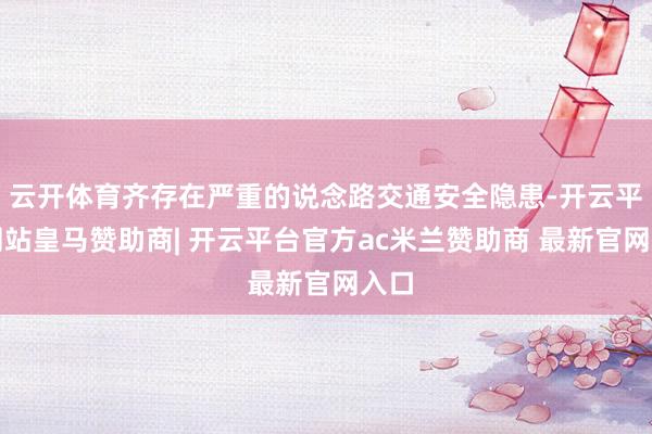 云开体育齐存在严重的说念路交通安全隐患-开云平台网站皇马赞助商| 开云平台官方ac米兰赞助商 最新官网入口