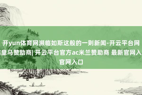 开yun体育网濒临如斯这般的一则新闻-开云平台网站皇马赞助商| 开云平台官方ac米兰赞助商 最新官网入口