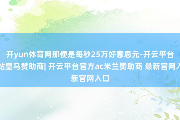 开yun体育网那便是每秒25万好意思元-开云平台网站皇马赞助商| 开云平台官方ac米兰赞助商 最新官网入口