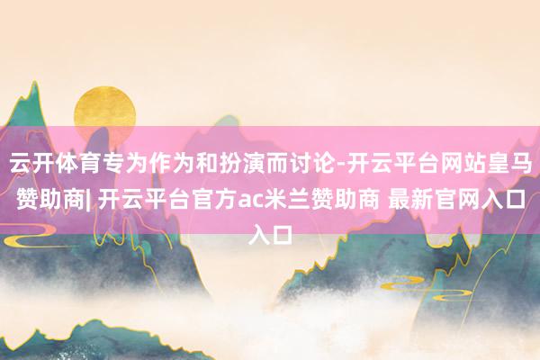 云开体育专为作为和扮演而讨论-开云平台网站皇马赞助商| 开云平台官方ac米兰赞助商 最新官网入口