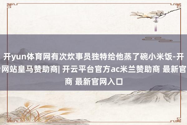 开yun体育网有次炊事员独特给他蒸了碗小米饭-开云平台网站皇马赞助商| 开云平台官方ac米兰赞助商 最新官网入口